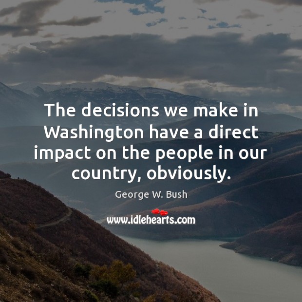 The decisions we make in Washington have a direct impact on the George W. Bush Picture Quote