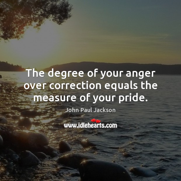 The degree of your anger over correction equals the measure of your pride. 