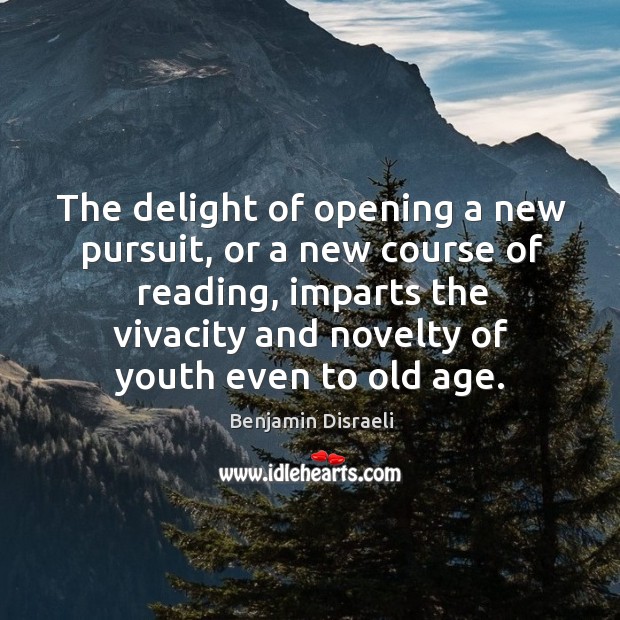 The delight of opening a new pursuit, or a new course of reading, imparts the vivacity and novelty of youth even to old age. Benjamin Disraeli Picture Quote