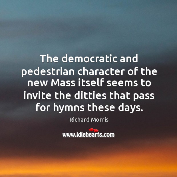 The democratic and pedestrian character of the new mass itself seems to invite the ditties that pass for hymns these days. Richard Morris Picture Quote