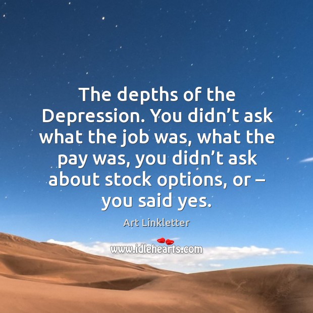The depths of the depression. You didn’t ask what the job was, what the pay was Image