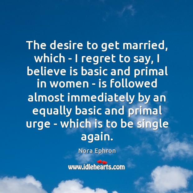 The desire to get married, which – I regret to say, I Nora Ephron Picture Quote