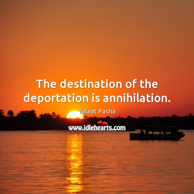The destination of the deportation is annihilation. Talaat Pasha Picture Quote