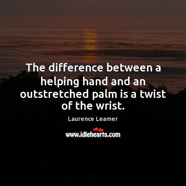 The difference between a helping hand and an outstretched palm is a twist of the wrist. 
