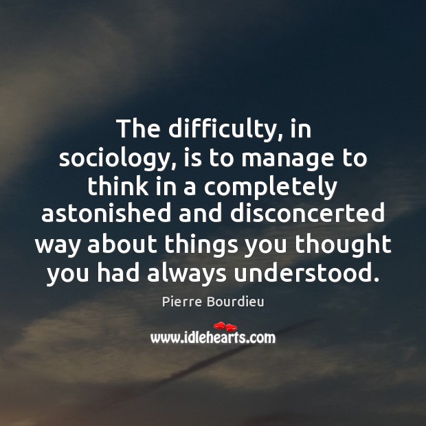 The difficulty, in sociology, is to manage to think in a completely 