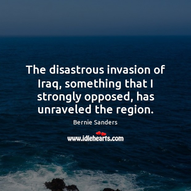 The disastrous invasion of Iraq, something that I strongly opposed, has unraveled Bernie Sanders Picture Quote