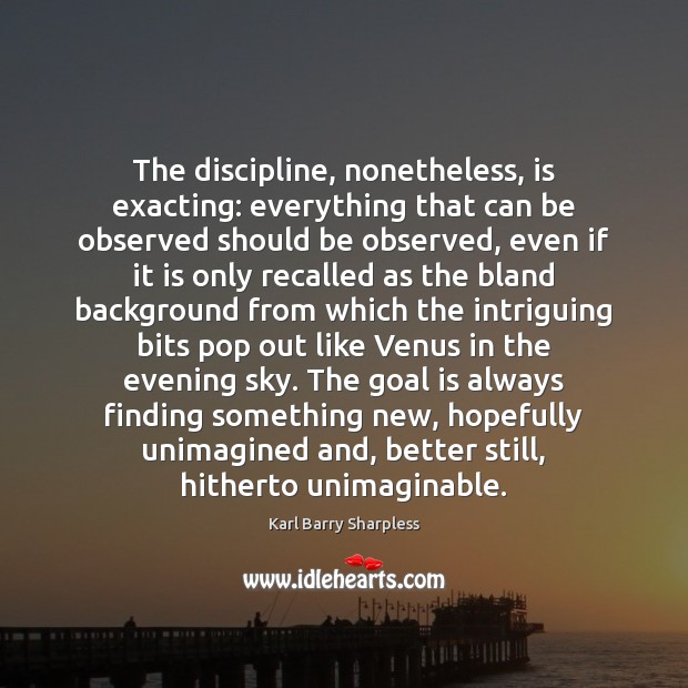 The discipline, nonetheless, is exacting: everything that can be observed should be 