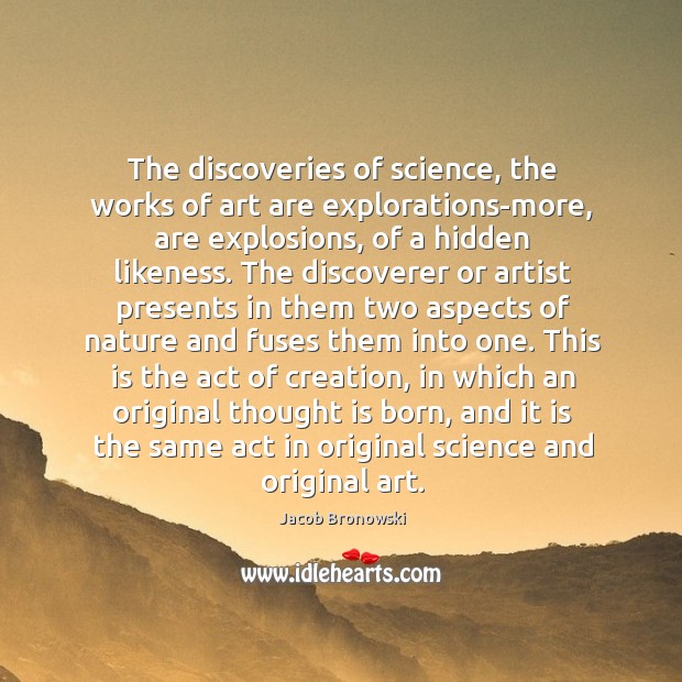 The discoveries of science, the works of art are explorations-more, are explosions, Jacob Bronowski Picture Quote