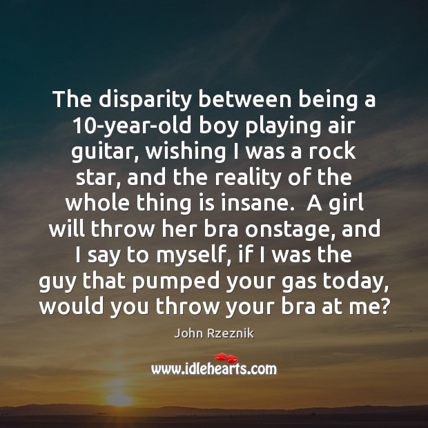The disparity between being a 10-year-old boy playing air guitar, wishing I John Rzeznik Picture Quote