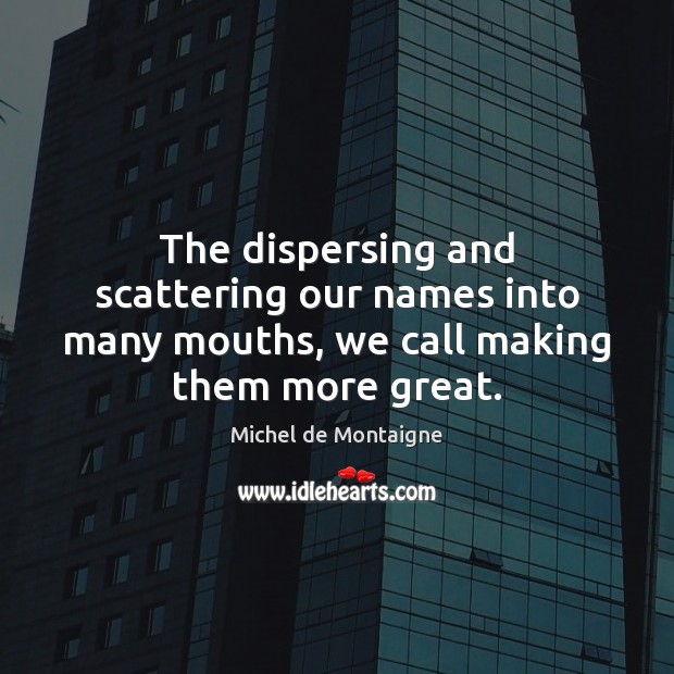 The dispersing and scattering our names into many mouths, we call making them more great. Image