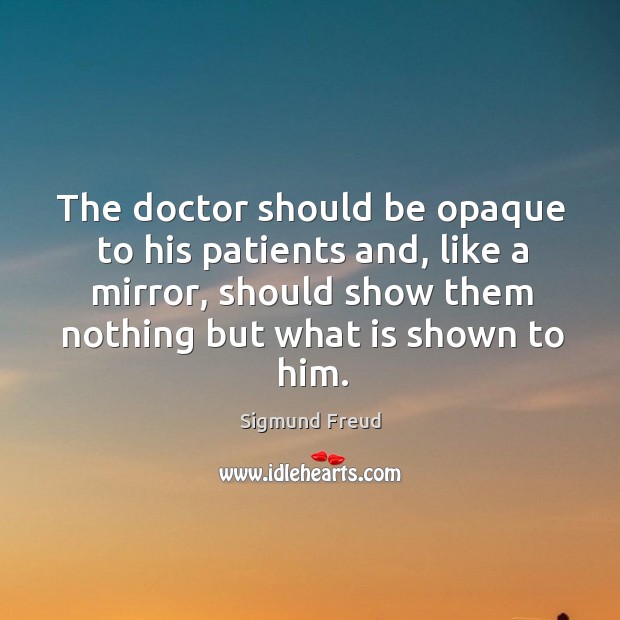 The doctor should be opaque to his patients and, like a mirror, should show them nothing but what is shown to him. Sigmund Freud Picture Quote