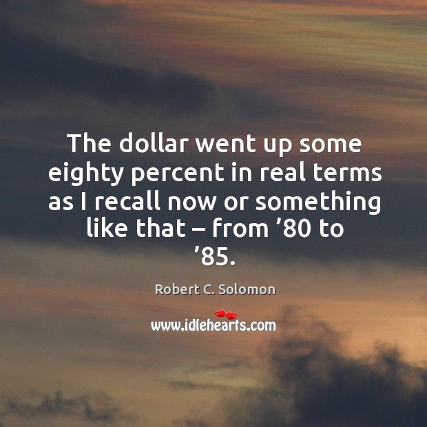 The dollar went up some eighty percent in real terms as I recall now or something like that – from ’80 to ’85. Robert C. Solomon Picture Quote