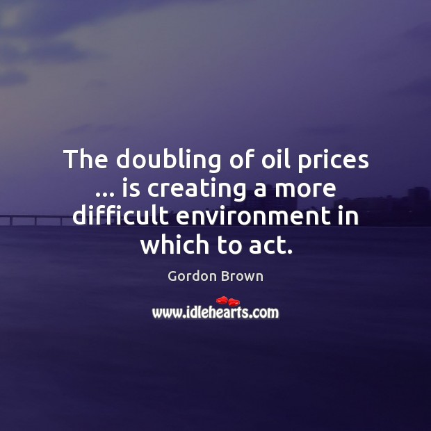 The doubling of oil prices … is creating a more difficult environment in which to act. Gordon Brown Picture Quote