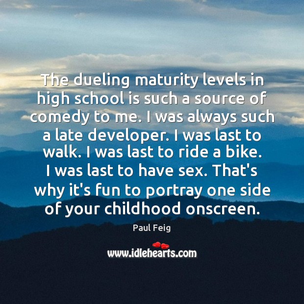 The dueling maturity levels in high school is such a source of Paul Feig Picture Quote