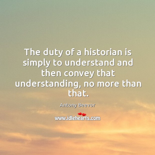 The duty of a historian is simply to understand and then convey that understanding, no more than that. Antony Beevor Picture Quote