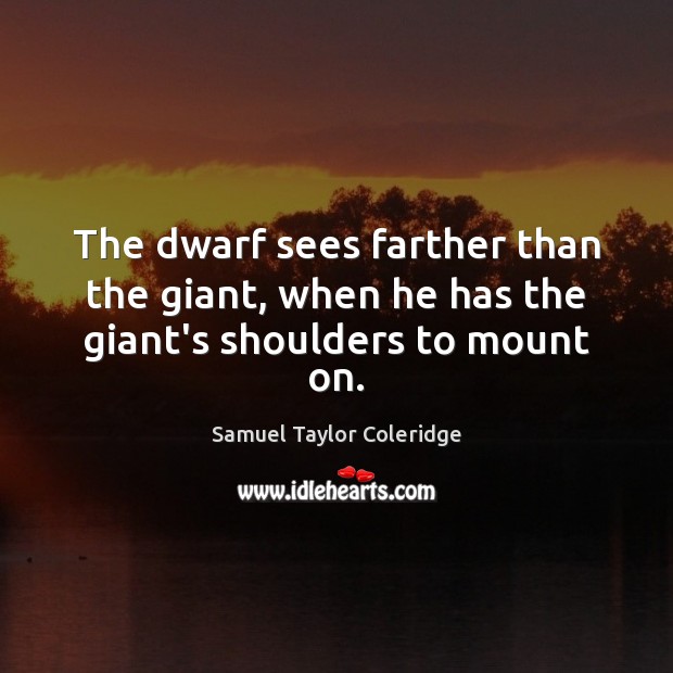 The dwarf sees farther than the giant, when he has the giant’s shoulders to mount on. Samuel Taylor Coleridge Picture Quote