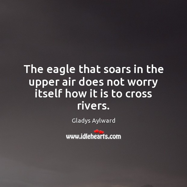 The eagle that soars in the upper air does not worry itself how it is to cross rivers. Gladys Aylward Picture Quote