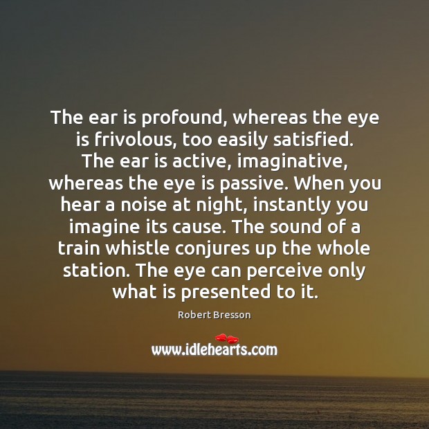 The ear is profound, whereas the eye is frivolous, too easily satisfied. Robert Bresson Picture Quote