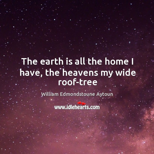 The earth is all the home I have, the heavens my wide roof-tree William Edmondstoune Aytoun Picture Quote
