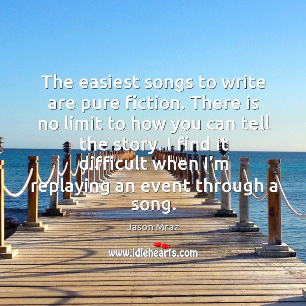The easiest songs to write are pure fiction. There is no limit to how you can tell the story. Jason Mraz Picture Quote