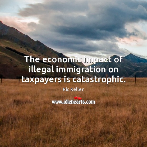 The economic impact of illegal immigration on taxpayers is catastrophic. Ric Keller Picture Quote
