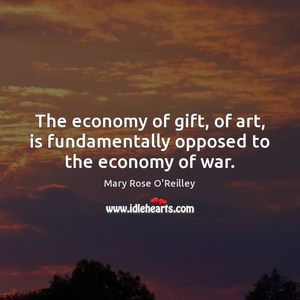 The economy of gift, of art, is fundamentally opposed to the economy of war. Mary Rose O’Reilley Picture Quote