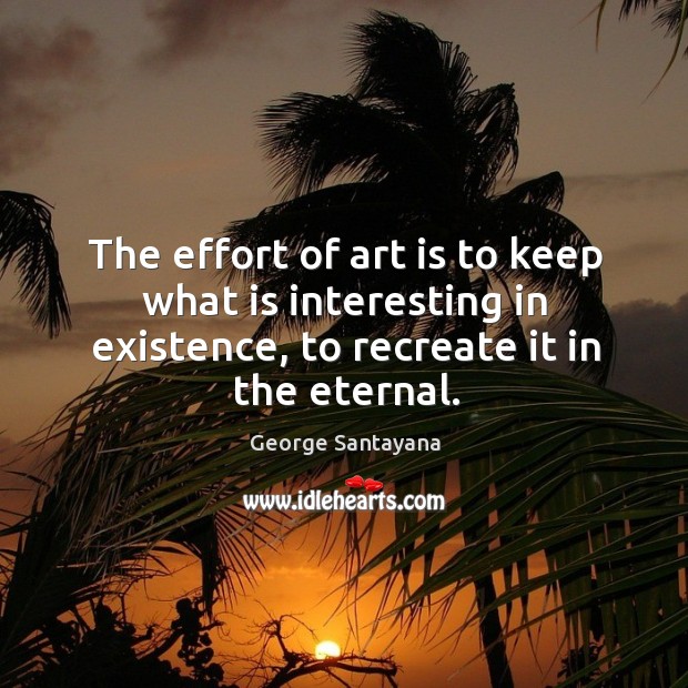 The effort of art is to keep what is interesting in existence, to recreate it in the eternal. George Santayana Picture Quote