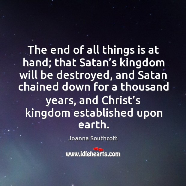 The end of all things is at hand; that satan’s kingdom will be destroyed, and satan chained down Joanna Southcott Picture Quote