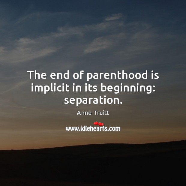 The end of parenthood is implicit in its beginning: separation. Anne Truitt Picture Quote