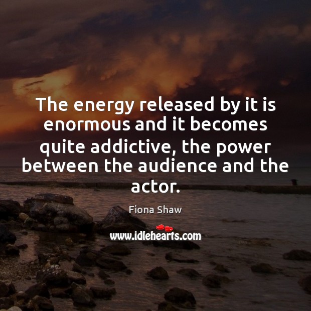 The energy released by it is enormous and it becomes quite addictive, Fiona Shaw Picture Quote