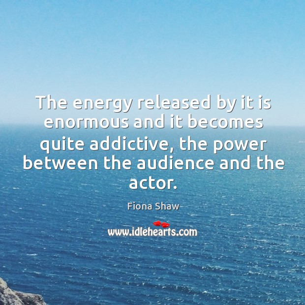 The energy released by it is enormous and it becomes quite addictive, the power between the audience and the actor. Fiona Shaw Picture Quote