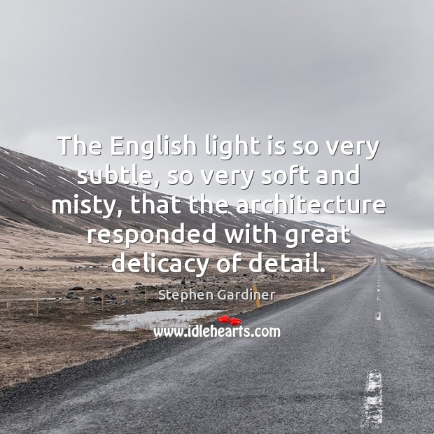 The english light is so very subtle, so very soft and misty, that the architecture responded with great delicacy of detail. Stephen Gardiner Picture Quote