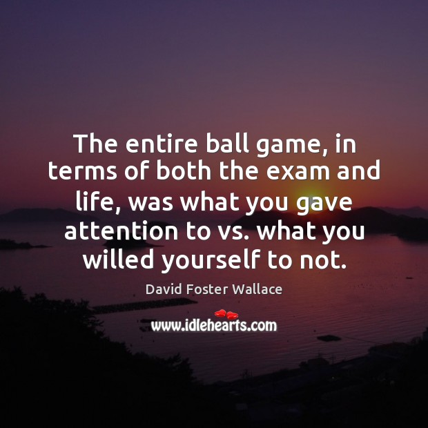 The entire ball game, in terms of both the exam and life, David Foster Wallace Picture Quote