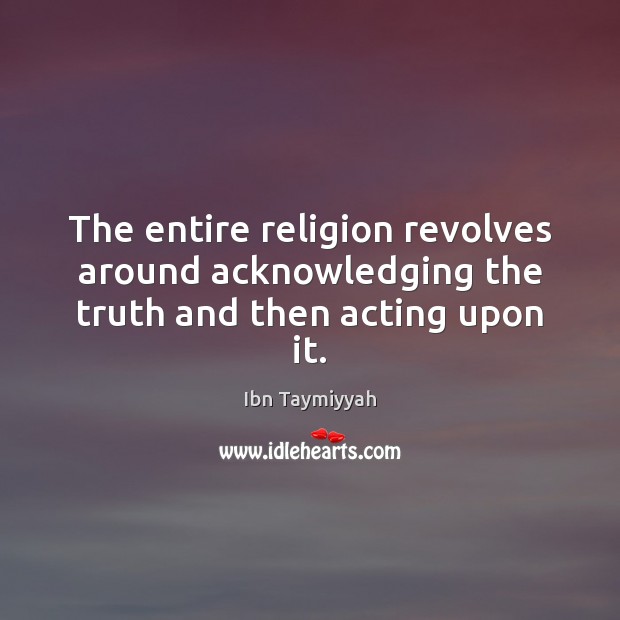 The entire religion revolves around acknowledging the truth and then acting upon it. Ibn Taymiyyah Picture Quote