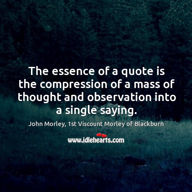 The essence of a quote is the compression of a mass of John Morley, 1st Viscount Morley of Blackburn Picture Quote