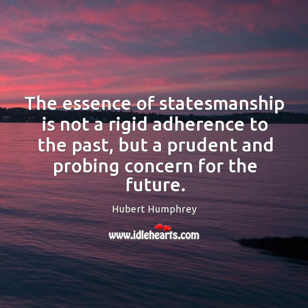 The essence of statesmanship is not a rigid adherence to the past, but a prudent and probing concern for the future. Hubert Humphrey Picture Quote