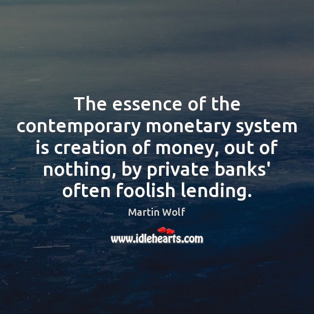 The essence of the contemporary monetary system is creation of money, out Martin Wolf Picture Quote