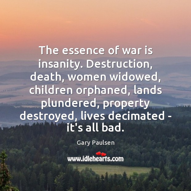 The essence of war is insanity. Destruction, death, women widowed, children orphaned, Gary Paulsen Picture Quote