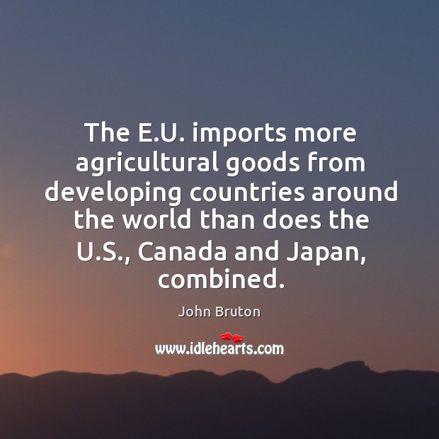 The e.u. Imports more agricultural goods from developing countries around the world than does the u.s., canada and japan, combined. John Bruton Picture Quote