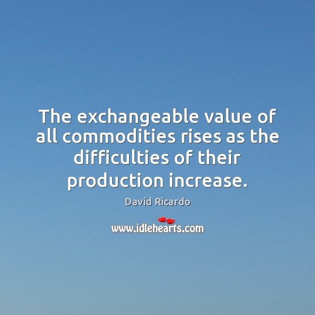 The exchangeable value of all commodities rises as the difficulties of their David Ricardo Picture Quote