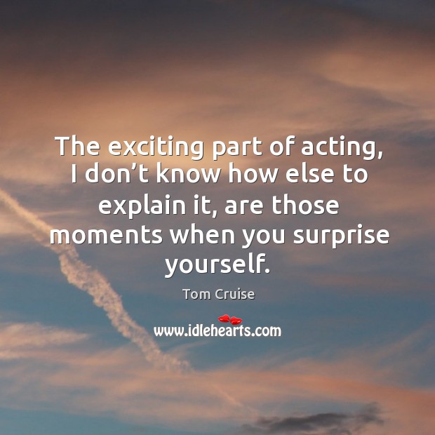 The exciting part of acting, I don’t know how else to explain it, are those moments when you surprise yourself. Tom Cruise Picture Quote