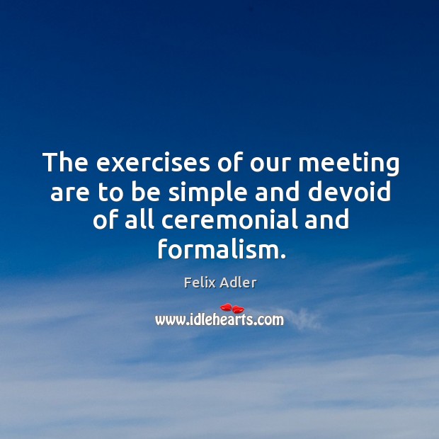 The exercises of our meeting are to be simple and devoid of all ceremonial and formalism. Felix Adler Picture Quote
