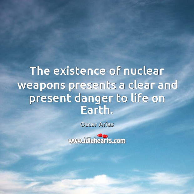 The existence of nuclear weapons presents a clear and present danger to life on Earth. Oscar Arias Picture Quote