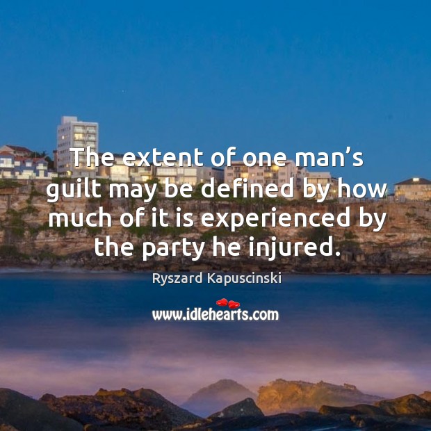 The extent of one man’s guilt may be defined by how much of it is experienced by the party he injured. Ryszard Kapuscinski Picture Quote