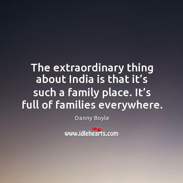 The extraordinary thing about india is that it’s such a family place. It’s full of families everywhere. Danny Boyle Picture Quote