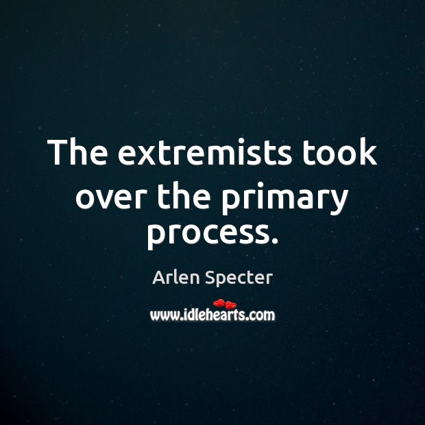 The extremists took over the primary process. Arlen Specter Picture Quote