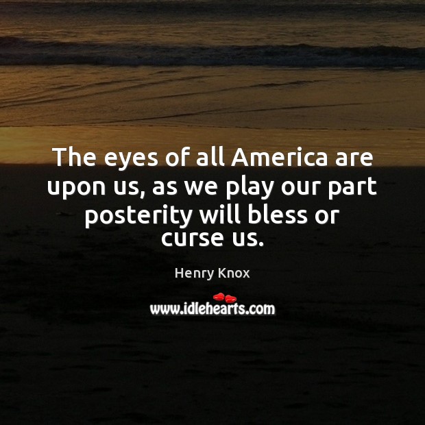 The eyes of all America are upon us, as we play our part posterity will bless or curse us. Henry Knox Picture Quote