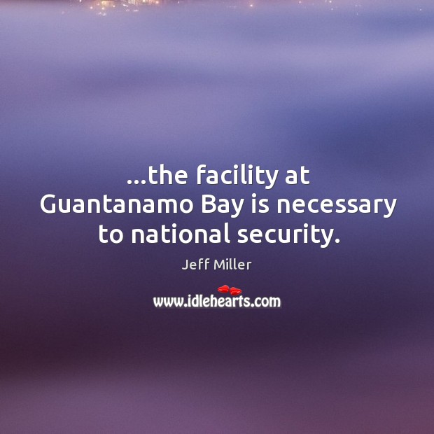 …the facility at Guantanamo Bay is necessary to national security. Jeff Miller Picture Quote