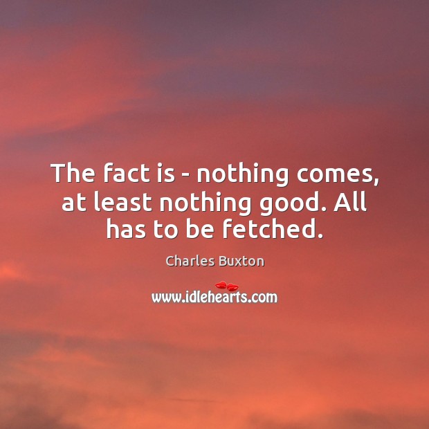 The fact is – nothing comes, at least nothing good. All has to be fetched. Charles Buxton Picture Quote