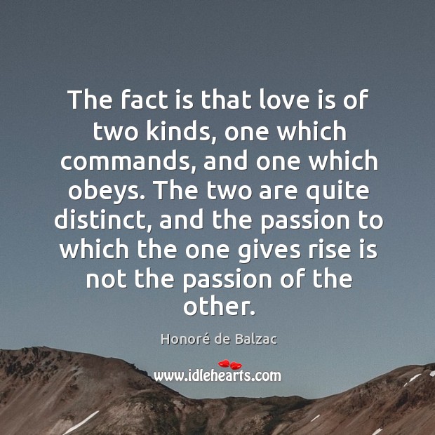 The fact is that love is of two kinds, one which commands, and one which obeys. Honoré de Balzac Picture Quote